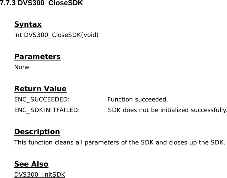  7.7.3 DVS300_CloseSDK  Syntax int DVS300_CloseSDK(void)  Parameters None  Return Value ENC_SUCCEEDED:   Function succeeded. ENC_SDKINITFAILED:             SDK does not be initialized successfully.  Description This function cleans all parameters of the SDK and closes up the SDK.  See Also DVS300_InitSDK