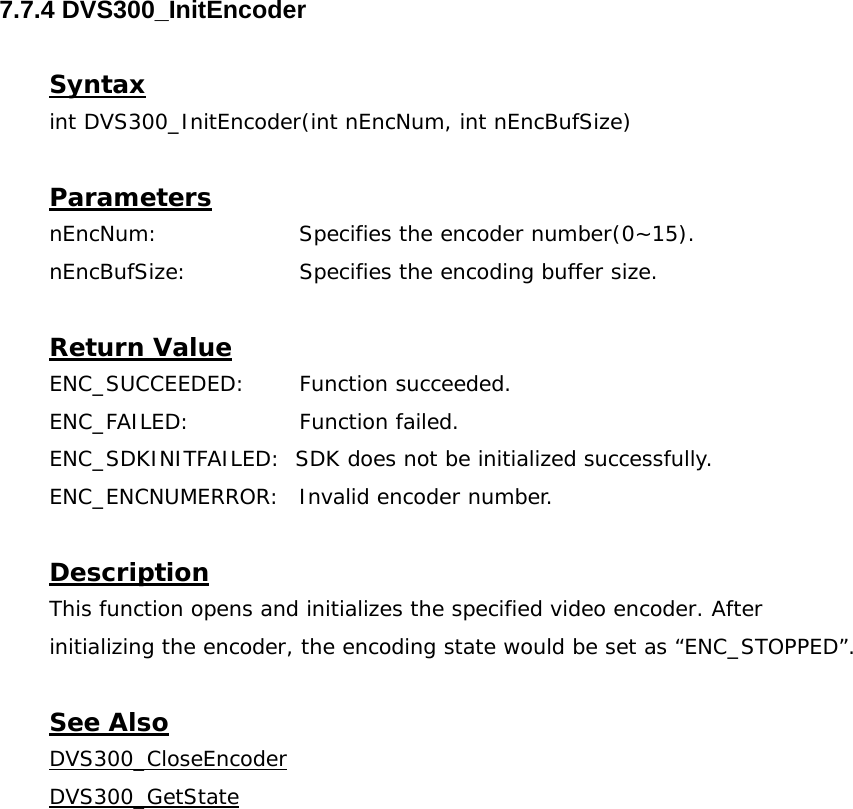  7.7.4 DVS300_InitEncoder  Syntax int DVS300_InitEncoder(int nEncNum, int nEncBufSize)  Parameters nEncNum:   Specifies the encoder number(0~15). nEncBufSize:   Specifies the encoding buffer size.  Return Value ENC_SUCCEEDED: Function succeeded. ENC_FAILED:   Function failed. ENC_SDKINITFAILED:  SDK does not be initialized successfully. ENC_ENCNUMERROR:  Invalid encoder number.  Description This function opens and initializes the specified video encoder. After initializing the encoder, the encoding state would be set as “ENC_STOPPED”.  See Also DVS300_CloseEncoderDVS300_GetState