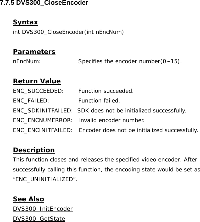  7.7.5 DVS300_CloseEncoder  Syntax int DVS300_CloseEncoder(int nEncNum)  Parameters nEncNum:   Specifies the encoder number(0~15).  Return Value ENC_SUCCEEDED: Function succeeded. ENC_FAILED:   Function failed. ENC_SDKINITFAILED:  SDK does not be initialized successfully. ENC_ENCNUMERROR:  Invalid encoder number. ENC_ENCINITFAILED:   Encoder does not be initialized successfully.  Description This function closes and releases the specified video encoder. After successfully calling this function, the encoding state would be set as “ENC_UNINITIALIZED”.  See Also DVS300_InitEncoderDVS300_GetState