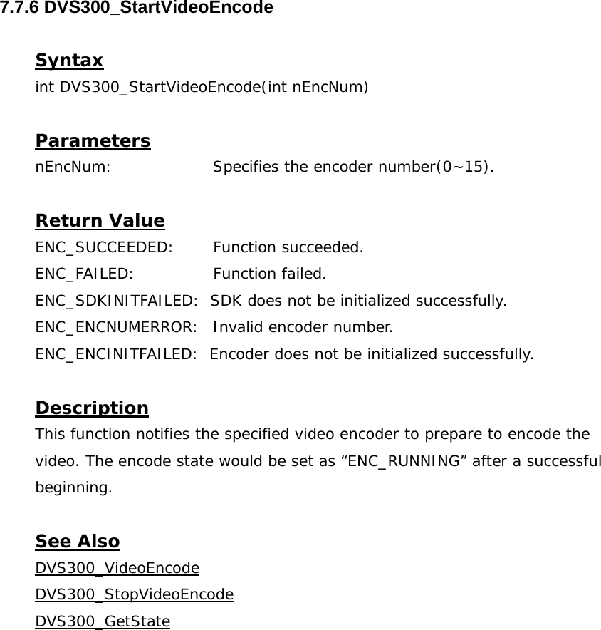  7.7.6 DVS300_StartVideoEncode  Syntax int DVS300_StartVideoEncode(int nEncNum)  Parameters nEncNum:   Specifies the encoder number(0~15).  Return Value ENC_SUCCEEDED: Function succeeded. ENC_FAILED:   Function failed. ENC_SDKINITFAILED:  SDK does not be initialized successfully. ENC_ENCNUMERROR:  Invalid encoder number. ENC_ENCINITFAILED:  Encoder does not be initialized successfully.  Description This function notifies the specified video encoder to prepare to encode the video. The encode state would be set as “ENC_RUNNING” after a successful beginning.  See Also DVS300_VideoEncodeDVS300_StopVideoEncodeDVS300_GetState