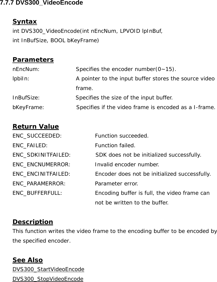  7.7.7 DVS300_VideoEncode  Syntax int DVS300_VideoEncode(int nEncNum, LPVOID lpInBuf,  int InBufSize, BOOL bKeyFrame)  Parameters nEncNum:   Specifies the encoder number(0~15). lpbiIn:  A pointer to the input buffer stores the source video frame. InBufSize:                   Specifies the size of the input buffer. bKeyFrame:                 Specifies if the video frame is encoded as a I-frame.  Return Value ENC_SUCCEEDED:   Function succeeded. ENC_FAILED:   Function failed. ENC_SDKINITFAILED:             SDK does not be initialized successfully. ENC_ENCNUMERROR:    Invalid encoder number. ENC_ENCINITFAILED:             Encoder does not be initialized successfully. ENC_PARAMERROR:   Parameter error. ENC_BUFFERFULL:  Encoding buffer is full, the video frame can not be written to the buffer.  Description This function writes the video frame to the encoding buffer to be encoded by the specified encoder.  See Also DVS300_StartVideoEncodeDVS300_StopVideoEncode