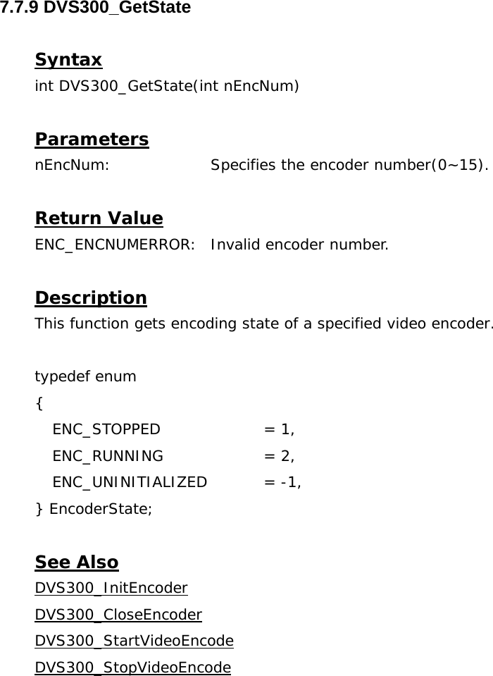  7.7.9 DVS300_GetState  Syntax int DVS300_GetState(int nEncNum)  Parameters nEncNum:   Specifies the encoder number(0~15).  Return Value ENC_ENCNUMERROR:  Invalid encoder number.  Description This function gets encoding state of a specified video encoder.  typedef enum {  ENC_STOPPED    = 1,  ENC_RUNNING    = 2,  ENC_UNINITIALIZED   = -1, } EncoderState;  See Also DVS300_InitEncoderDVS300_CloseEncoderDVS300_StartVideoEncodeDVS300_StopVideoEncode