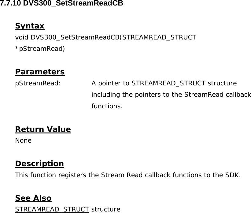  7.7.10 DVS300_SetStreamReadCB  Syntax void DVS300_SetStreamReadCB(STREAMREAD_STRUCT  *pStreamRead)  Parameters pStreamRead:  A pointer to STREAMREAD_STRUCT structure including the pointers to the StreamRead callback functions.  Return Value None  Description This function registers the Stream Read callback functions to the SDK.  See Also STREAMREAD_STRUCT structure 