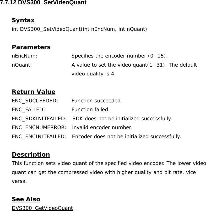  7.7.12 DVS300_SetVideoQuant  Syntax int DVS300_SetVideoQuant(int nEncNum, int nQuant)  Parameters nEncNum:   Specifies the encoder number (0~15). nQuant:  A value to set the video quant(1~31). The default video quality is 4.  Return Value ENC_SUCCEEDED: Function succeeded. ENC_FAILED:   Function failed. ENC_SDKINITFAILED:   SDK does not be initialized successfully. ENC_ENCNUMERROR:  Invalid encoder number. ENC_ENCINITFAILED:   Encoder does not be initialized successfully.  Description This function sets video quant of the specified video encoder. The lower video quant can get the compressed video with higher quality and bit rate, vice versa.  See Also DVS300_GetVideoQuant