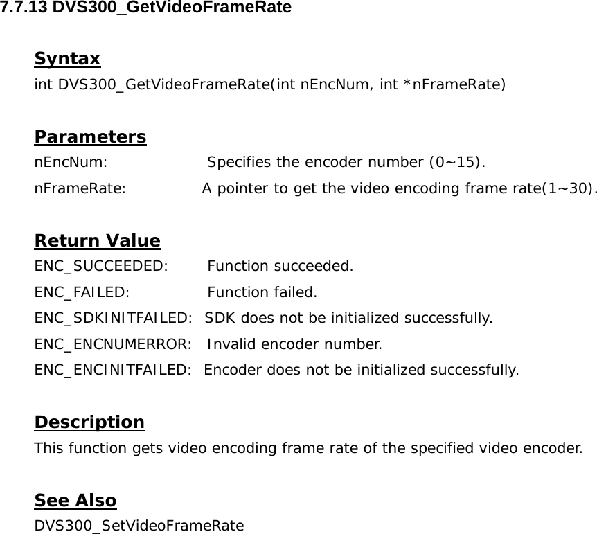  7.7.13 DVS300_GetVideoFrameRate  Syntax int DVS300_GetVideoFrameRate(int nEncNum, int *nFrameRate)  Parameters nEncNum:   Specifies the encoder number (0~15). nFrameRate:    A pointer to get the video encoding frame rate(1~30).  Return Value ENC_SUCCEEDED: Function succeeded. ENC_FAILED:   Function failed. ENC_SDKINITFAILED:  SDK does not be initialized successfully. ENC_ENCNUMERROR:  Invalid encoder number. ENC_ENCINITFAILED:  Encoder does not be initialized successfully.  Description This function gets video encoding frame rate of the specified video encoder.  See Also DVS300_SetVideoFrameRate