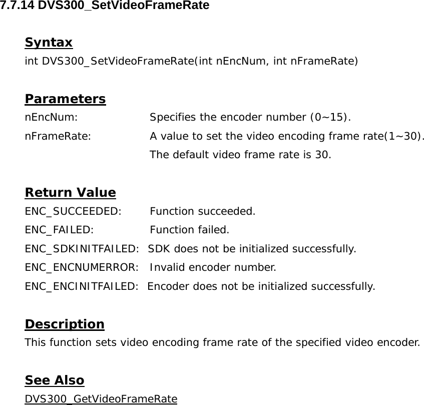  7.7.14 DVS300_SetVideoFrameRate  Syntax int DVS300_SetVideoFrameRate(int nEncNum, int nFrameRate)  Parameters nEncNum:   Specifies the encoder number (0~15). nFrameRate:  A value to set the video encoding frame rate(1~30). The default video frame rate is 30.  Return Value ENC_SUCCEEDED: Function succeeded. ENC_FAILED:   Function failed. ENC_SDKINITFAILED:  SDK does not be initialized successfully. ENC_ENCNUMERROR:  Invalid encoder number. ENC_ENCINITFAILED:  Encoder does not be initialized successfully.  Description This function sets video encoding frame rate of the specified video encoder.  See Also DVS300_GetVideoFrameRate