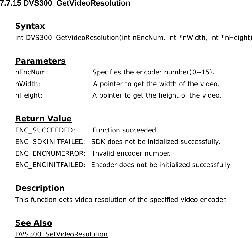  7.7.15 DVS300_GetVideoResolution  Syntax int DVS300_GetVideoResolution(int nEncNum, int *nWidth, int *nHeight)  Parameters nEncNum:   Specifies the encoder number(0~15). nWidth:                       A pointer to get the width of the video. nHeight:     A pointer to get the height of the video.  Return Value ENC_SUCCEEDED: Function succeeded. ENC_SDKINITFAILED:  SDK does not be initialized successfully. ENC_ENCNUMERROR:  Invalid encoder number. ENC_ENCINITFAILED:  Encoder does not be initialized successfully.  Description This function gets video resolution of the specified video encoder.  See Also DVS300_SetVideoResolution