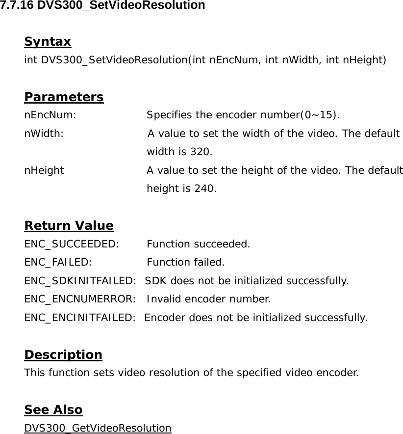  7.7.16 DVS300_SetVideoResolution  Syntax int DVS300_SetVideoResolution(int nEncNum, int nWidth, int nHeight)  Parameters nEncNum:   Specifies the encoder number(0~15). nWidth:                       A value to set the width of the video. The default  width is 320. nHeight                       A value to set the height of the video. The default  height is 240.  Return Value ENC_SUCCEEDED: Function succeeded. ENC_FAILED:   Function failed. ENC_SDKINITFAILED:  SDK does not be initialized successfully. ENC_ENCNUMERROR:  Invalid encoder number. ENC_ENCINITFAILED:  Encoder does not be initialized successfully.  Description This function sets video resolution of the specified video encoder.  See Also DVS300_GetVideoResolution