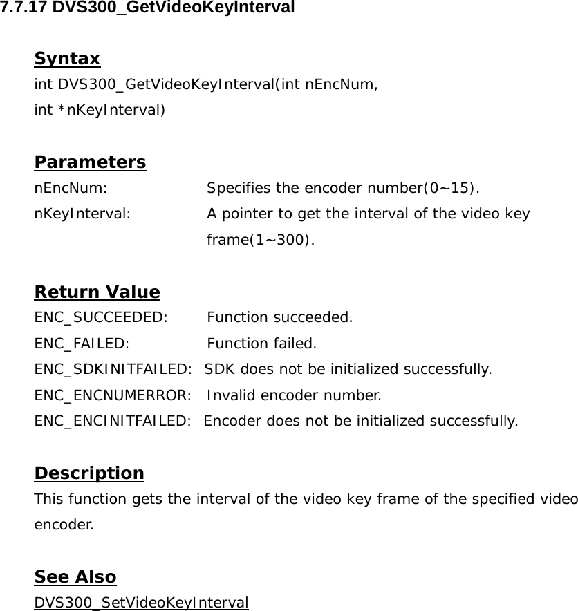  7.7.17 DVS300_GetVideoKeyInterval  Syntax int DVS300_GetVideoKeyInterval(int nEncNum,  int *nKeyInterval)  Parameters nEncNum:   Specifies the encoder number(0~15). nKeyInterval:  A pointer to get the interval of the video key frame(1~300).  Return Value ENC_SUCCEEDED: Function succeeded. ENC_FAILED:   Function failed. ENC_SDKINITFAILED:  SDK does not be initialized successfully. ENC_ENCNUMERROR:  Invalid encoder number. ENC_ENCINITFAILED:  Encoder does not be initialized successfully.  Description This function gets the interval of the video key frame of the specified video encoder.  See Also DVS300_SetVideoKeyInterval