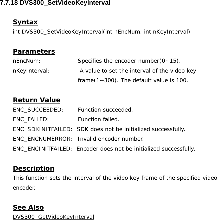  7.7.18 DVS300_SetVideoKeyInterval  Syntax int DVS300_SetVideoKeyInterval(int nEncNum, int nKeyInterval)  Parameters nEncNum:   Specifies the encoder number(0~15). nKeyInterval:   A value to set the interval of the video key frame(1~300). The default value is 100.  Return Value ENC_SUCCEEDED: Function succeeded. ENC_FAILED:   Function failed. ENC_SDKINITFAILED:  SDK does not be initialized successfully. ENC_ENCNUMERROR:  Invalid encoder number. ENC_ENCINITFAILED:  Encoder does not be initialized successfully.  Description This function sets the interval of the video key frame of the specified video encoder.  See Also DVS300_GetVideoKeyInterval