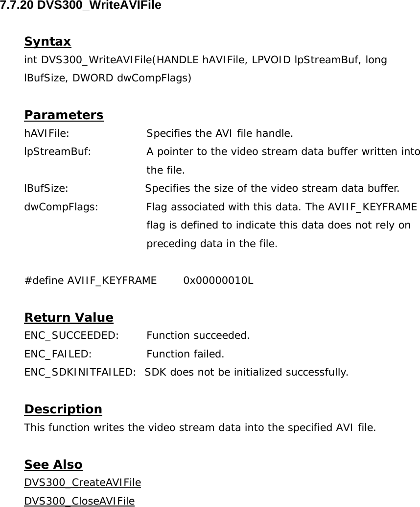  7.7.20 DVS300_WriteAVIFile  Syntax int DVS300_WriteAVIFile(HANDLE hAVIFile, LPVOID lpStreamBuf, long lBufSize, DWORD dwCompFlags)  Parameters hAVIFile:     Specifies the AVI file handle. lpStreamBuf:  A pointer to the video stream data buffer written into the file. lBufSize:                     Specifies the size of the video stream data buffer. dwCompFlags:             Flag associated with this data. The AVIIF_KEYFRAME  flag is defined to indicate this data does not rely on  preceding data in the file.  #define AVIIF_KEYFRAME  0x00000010L  Return Value ENC_SUCCEEDED: Function succeeded. ENC_FAILED:   Function failed. ENC_SDKINITFAILED:  SDK does not be initialized successfully.  Description This function writes the video stream data into the specified AVI file.  See Also DVS300_CreateAVIFileDVS300_CloseAVIFile