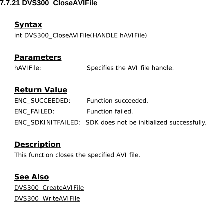  7.7.21 DVS300_CloseAVIFile  Syntax int DVS300_CloseAVIFile(HANDLE hAVIFile)  Parameters hAVIFile:     Specifies the AVI file handle.  Return Value ENC_SUCCEEDED: Function succeeded. ENC_FAILED:   Function failed. ENC_SDKINITFAILED:  SDK does not be initialized successfully.  Description This function closes the specified AVI file.  See Also DVS300_CreateAVIFileDVS300_WriteAVIFile