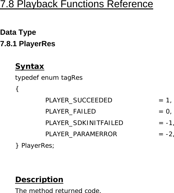  7.8 Playback Functions Reference  Data Type 7.8.1 PlayerRes  Syntax typedef enum tagRes {   PLAYER_SUCCEEDED   = 1,   PLAYER_FAILED   = 0,   PLAYER_SDKINITFAILED  = -1,   PLAYER_PARAMERROR  = -2, } PlayerRes;   Description The method returned code. 