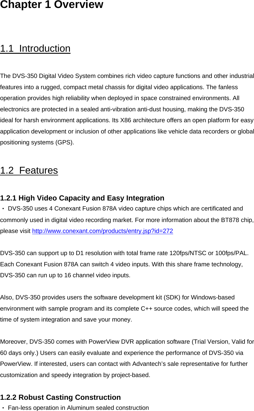  Chapter 1 Overview   1.1  Introduction   The DVS-350 Digital Video System combines rich video capture functions and other industrial features into a rugged, compact metal chassis for digital video applications. The fanless operation provides high reliability when deployed in space constrained environments. All electronics are protected in a sealed anti-vibration anti-dust housing, making the DVS-350 ideal for harsh environment applications. Its X86 architecture offers an open platform for easy application development or inclusion of other applications like vehicle data recorders or global positioning systems (GPS).   1.2  Features  1.2.1 High Video Capacity and Easy Integration ‧ DVS-350 uses 4 Conexant Fusion 878A video capture chips which are certificated and commonly used in digital video recording market. For more information about the BT878 chip, please visit http://www.conexant.com/products/entry.jsp?id=272 DVS-350 can support up to D1 resolution with total frame rate 120fps/NTSC or 100fps/PAL. Each Conexant Fusion 878A can switch 4 video inputs. With this share frame technology, DVS-350 can run up to 16 channel video inputs.   Also, DVS-350 provides users the software development kit (SDK) for Windows-based environment with sample program and its complete C++ source codes, which will speed the time of system integration and save your money.   Moreover, DVS-350 comes with PowerView DVR application software (Trial Version, Valid for 60 days only.) Users can easily evaluate and experience the performance of DVS-350 via PowerView. If interested, users can contact with Advantech’s sale representative for further customization and speedy integration by project-based.  1.2.2 Robust Casting Construction ‧ Fan-less operation in Aluminum sealed construction 