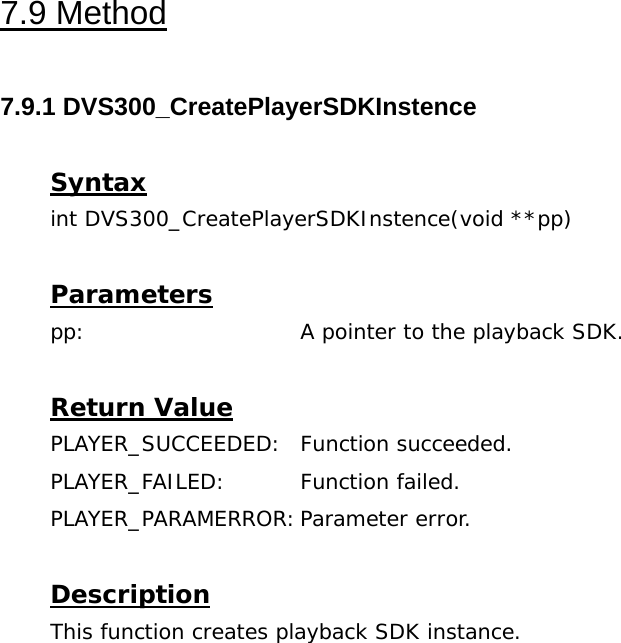  7.9 Method  7.9.1 DVS300_CreatePlayerSDKInstence  Syntax int DVS300_CreatePlayerSDKInstence(void **pp)  Parameters pp:    A pointer to the playback SDK.  Return Value PLAYER_SUCCEEDED: Function succeeded. PLAYER_FAILED: Function failed. PLAYER_PARAMERROR: Parameter  error.  Description This function creates playback SDK instance. 