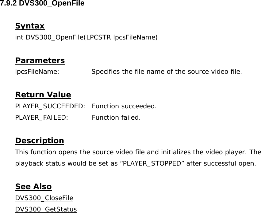  7.9.2 DVS300_OpenFile  Syntax int DVS300_OpenFile(LPCSTR lpcsFileName)  Parameters lpcsFileName:              Specifies the file name of the source video file.  Return Value PLAYER_SUCCEEDED: Function succeeded. PLAYER_FAILED: Function failed.  Description This function opens the source video file and initializes the video player. The playback status would be set as “PLAYER_STOPPED” after successful open.  See Also DVS300_CloseFileDVS300_GetStatus