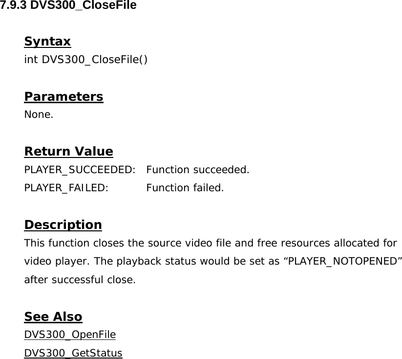  7.9.3 DVS300_CloseFile  Syntax int DVS300_CloseFile()  Parameters None.  Return Value PLAYER_SUCCEEDED: Function succeeded. PLAYER_FAILED: Function failed.  Description This function closes the source video file and free resources allocated for video player. The playback status would be set as “PLAYER_NOTOPENED” after successful close.  See Also DVS300_OpenFileDVS300_GetStatus