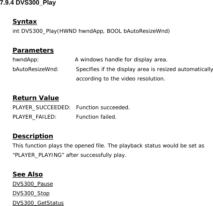  7.9.4 DVS300_Play  Syntax int DVS300_Play(HWND hwndApp, BOOL bAutoResizeWnd)  Parameters hwndApp:                   A windows handle for display area. bAutoResizeWnd:         Specifies if the display area is resized automatically  according to the video resolution.  Return Value PLAYER_SUCCEEDED: Function succeeded. PLAYER_FAILED: Function failed.  Description This function plays the opened file. The playback status would be set as “PLAYER_PLAYING” after successfully play.  See Also DVS300_PauseDVS300_StopDVS300_GetStatus