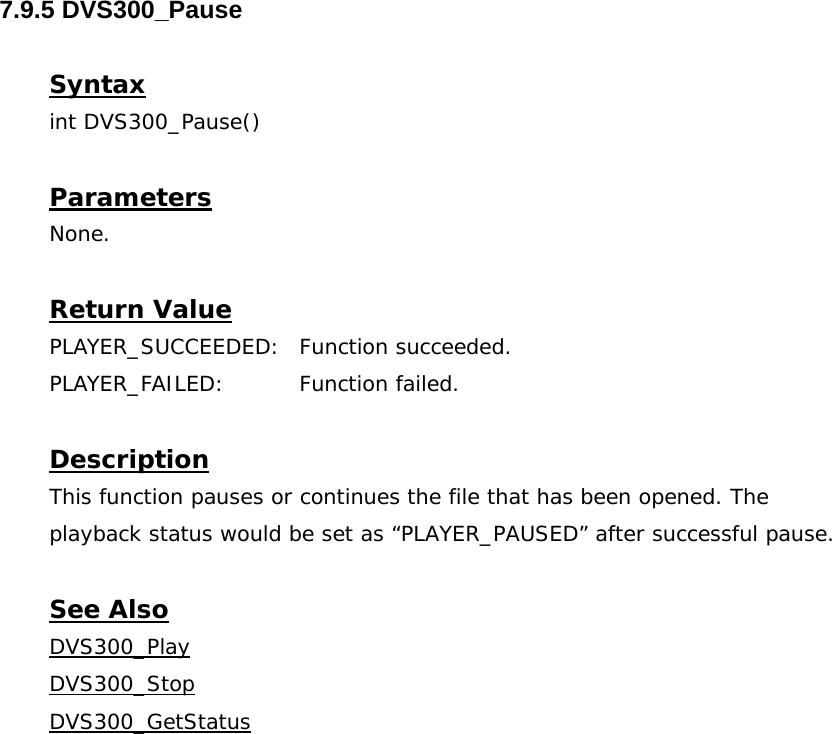  7.9.5 DVS300_Pause  Syntax int DVS300_Pause()  Parameters None.  Return Value PLAYER_SUCCEEDED: Function succeeded. PLAYER_FAILED: Function failed.  Description This function pauses or continues the file that has been opened. The playback status would be set as “PLAYER_PAUSED” after successful pause.  See Also DVS300_PlayDVS300_StopDVS300_GetStatus