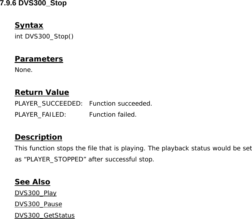  7.9.6 DVS300_Stop  Syntax int DVS300_Stop()  Parameters None.  Return Value PLAYER_SUCCEEDED: Function succeeded. PLAYER_FAILED: Function failed.  Description This function stops the file that is playing. The playback status would be set as “PLAYER_STOPPED” after successful stop.  See Also DVS300_PlayDVS300_PauseDVS300_GetStatus