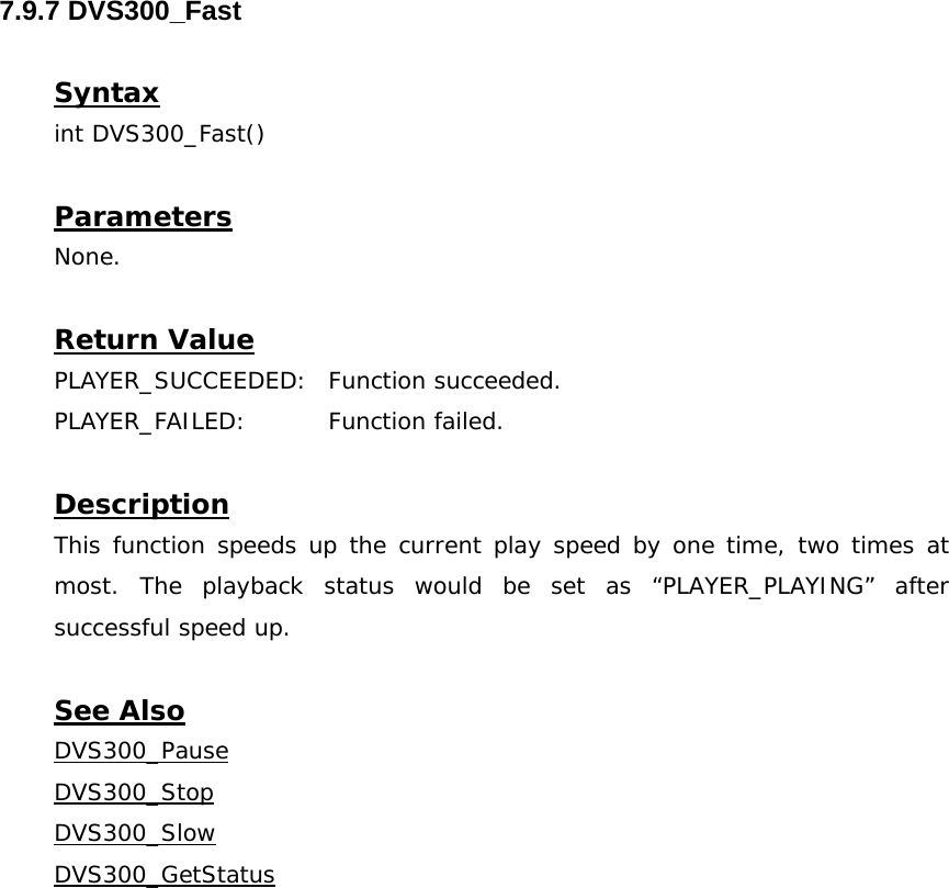  7.9.7 DVS300_Fast  Syntax int DVS300_Fast()  Parameters None.  Return Value PLAYER_SUCCEEDED: Function succeeded. PLAYER_FAILED: Function failed.  Description This function speeds up the current play speed by one time, two times at most. The playback status would be set as “PLAYER_PLAYING” after successful speed up.  See Also DVS300_PauseDVS300_StopDVS300_SlowDVS300_GetStatus