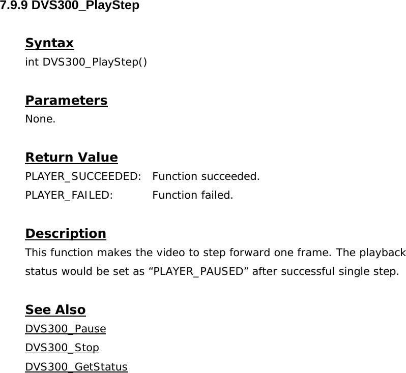  7.9.9 DVS300_PlayStep  Syntax int DVS300_PlayStep()  Parameters None.  Return Value PLAYER_SUCCEEDED: Function succeeded. PLAYER_FAILED: Function failed.  Description This function makes the video to step forward one frame. The playback status would be set as “PLAYER_PAUSED” after successful single step.  See Also DVS300_PauseDVS300_StopDVS300_GetStatus