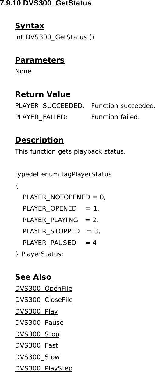  7.9.10 DVS300_GetStatus  Syntax int DVS300_GetStatus ()  Parameters None  Return Value PLAYER_SUCCEEDED: Function succeeded. PLAYER_FAILED: Function failed.  Description This function gets playback status.  typedef enum tagPlayerStatus {  PLAYER_NOTOPENED = 0,   PLAYER_OPENED    = 1,   PLAYER_PLAYING   = 2,   PLAYER_STOPPED   = 3,   PLAYER_PAUSED    = 4  } PlayerStatus;  See Also DVS300_OpenFileDVS300_CloseFileDVS300_PlayDVS300_PauseDVS300_StopDVS300_FastDVS300_SlowDVS300_PlayStep