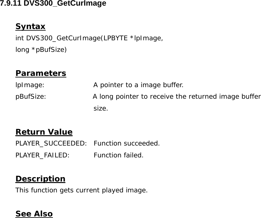  7.9.11 DVS300_GetCurImage  Syntax int DVS300_GetCurImage(LPBYTE *lpImage,  long *pBufSize)  Parameters lpImage:                     A pointer to a image buffer. pBufSize:                    A long pointer to receive the returned image buffer  size.  Return Value PLAYER_SUCCEEDED: Function succeeded. PLAYER_FAILED: Function failed.  Description This function gets current played image.   See Also  