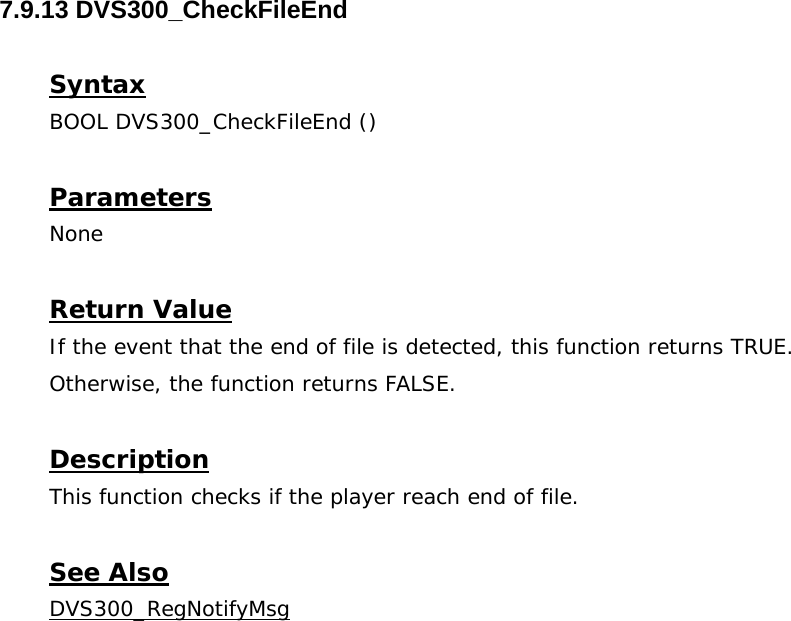  7.9.13 DVS300_CheckFileEnd  Syntax BOOL DVS300_CheckFileEnd ()   Parameters None  Return Value If the event that the end of file is detected, this function returns TRUE. Otherwise, the function returns FALSE.  Description This function checks if the player reach end of file.  See Also DVS300_RegNotifyMsg 