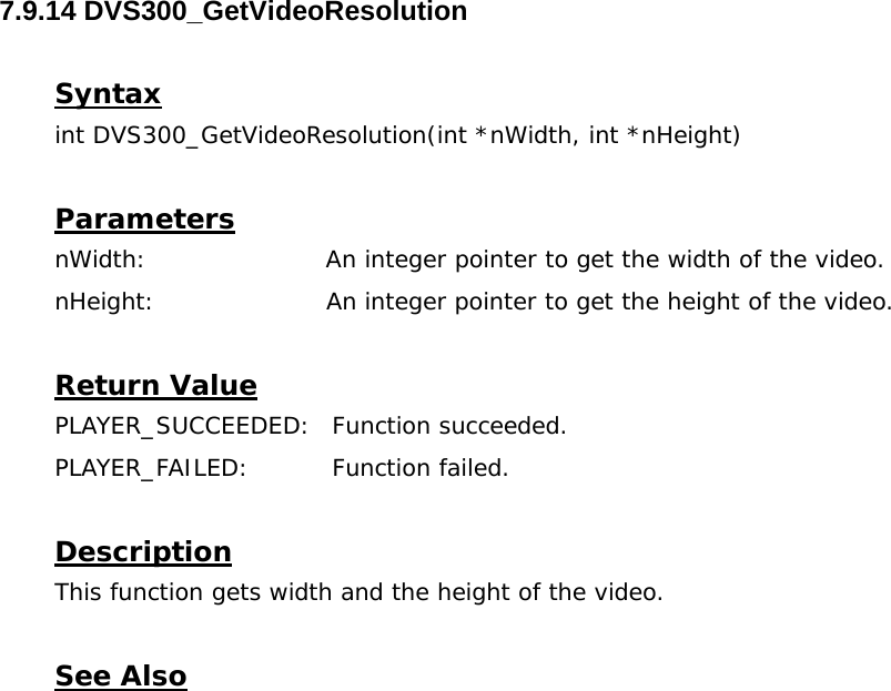  7.9.14 DVS300_GetVideoResolution  Syntax int DVS300_GetVideoResolution(int *nWidth, int *nHeight)  Parameters nWidth:                      An integer pointer to get the width of the video. nHeight:                     An integer pointer to get the height of the video.  Return Value PLAYER_SUCCEEDED: Function succeeded. PLAYER_FAILED: Function failed.  Description This function gets width and the height of the video.  See Also  