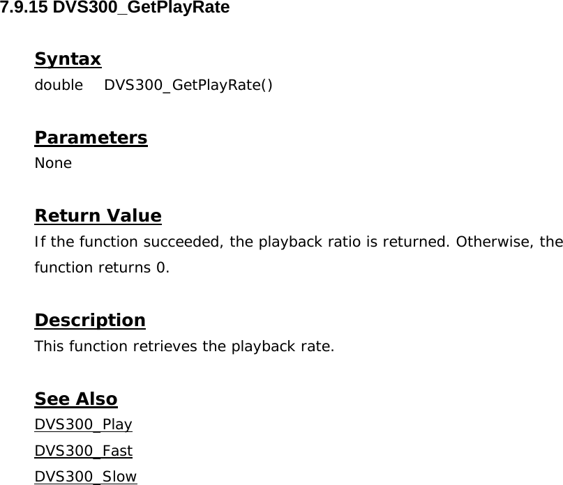  7.9.15 DVS300_GetPlayRate  Syntax double DVS300_GetPlayRate()  Parameters None  Return Value If the function succeeded, the playback ratio is returned. Otherwise, the function returns 0.  Description This function retrieves the playback rate.  See Also DVS300_PlayDVS300_FastDVS300_Slow
