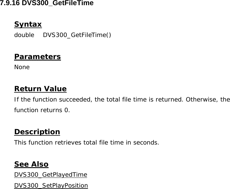  7.9.16 DVS300_GetFileTime  Syntax double DVS300_GetFileTime()   Parameters None  Return Value If the function succeeded, the total file time is returned. Otherwise, the function returns 0.  Description This function retrieves total file time in seconds.  See Also DVS300_GetPlayedTimeDVS300_SetPlayPosition