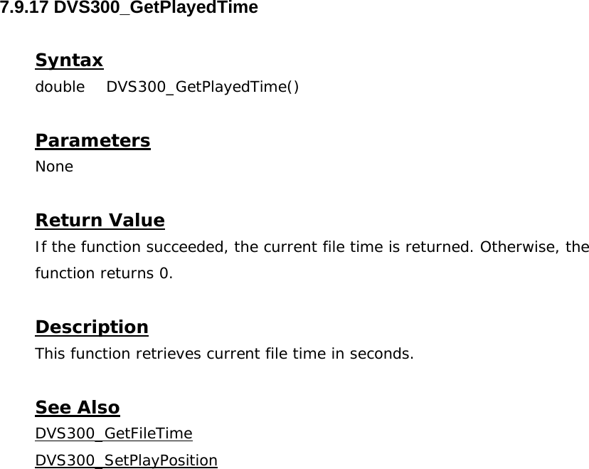  7.9.17 DVS300_GetPlayedTime  Syntax double DVS300_GetPlayedTime()   Parameters None  Return Value If the function succeeded, the current file time is returned. Otherwise, the function returns 0.  Description This function retrieves current file time in seconds.  See Also DVS300_GetFileTimeDVS300_SetPlayPosition
