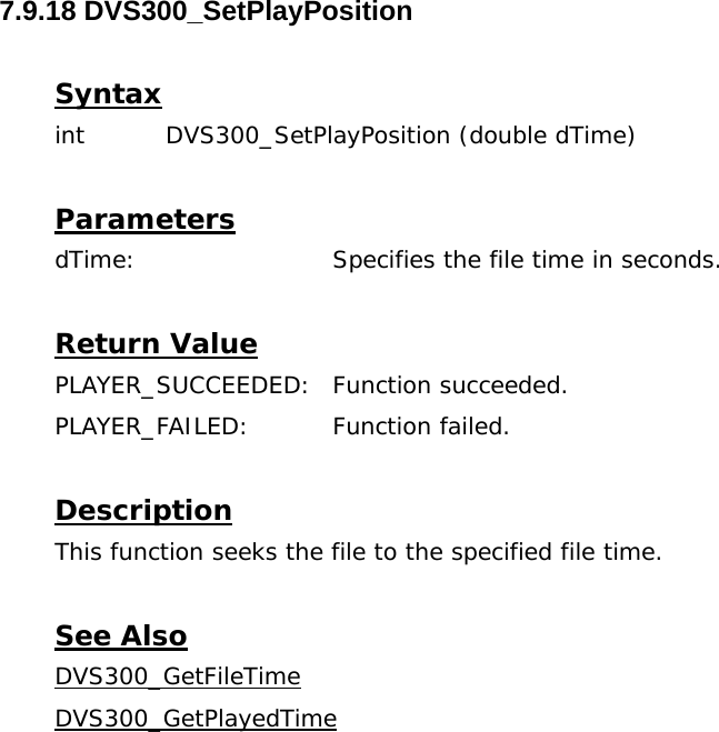  7.9.18 DVS300_SetPlayPosition  Syntax int  DVS300_SetPlayPosition (double dTime)   Parameters dTime:      Specifies the file time in seconds.  Return Value PLAYER_SUCCEEDED: Function succeeded. PLAYER_FAILED: Function failed.  Description This function seeks the file to the specified file time.  See Also DVS300_GetFileTimeDVS300_GetPlayedTime