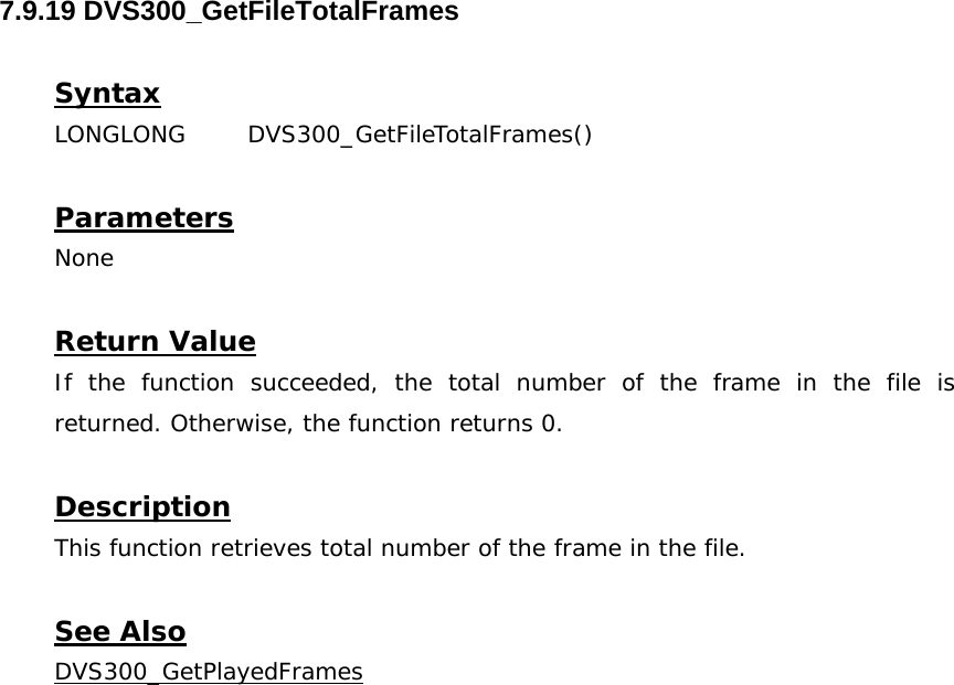  7.9.19 DVS300_GetFileTotalFrames  Syntax LONGLONG DVS300_GetFileTotalFrames()   Parameters None  Return Value If the function succeeded, the total number of the frame in the file is returned. Otherwise, the function returns 0.  Description This function retrieves total number of the frame in the file.  See Also DVS300_GetPlayedFrames