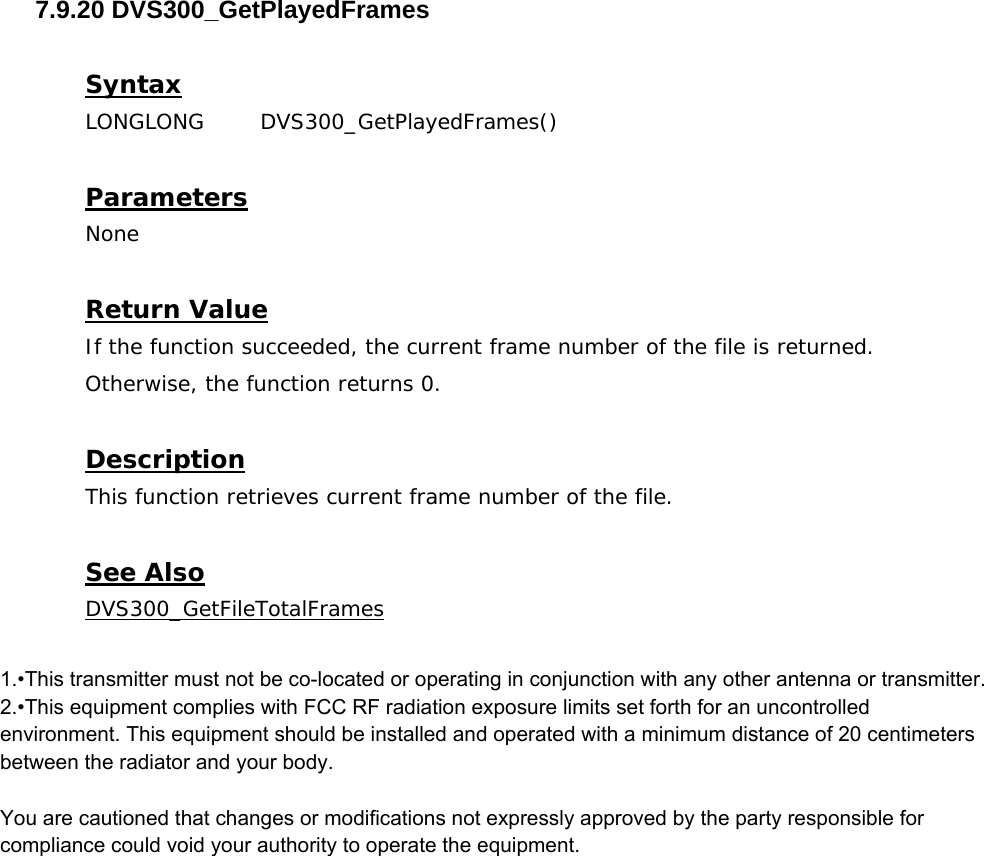  7.9.20 DVS300_GetPlayedFrames  Syntax LONGLONG DVS300_GetPlayedFrames()   Parameters None  Return Value If the function succeeded, the current frame number of the file is returned. Otherwise, the function returns 0.  Description This function retrieves current frame number of the file.  See Also DVS300_GetFileTotalFrames  1.•This transmitter must not be co-located or operating in conjunction with any other antenna or transmitter.2.•This equipment complies with FCC RF radiation exposure limits set forth for an uncontrolled environment. This equipment should be installed and operated with a minimum distance of 20 centimeters between the radiator and your body. You are cautioned that changes or modifications not expressly approved by the party responsible for compliance could void your authority to operate the equipment. 