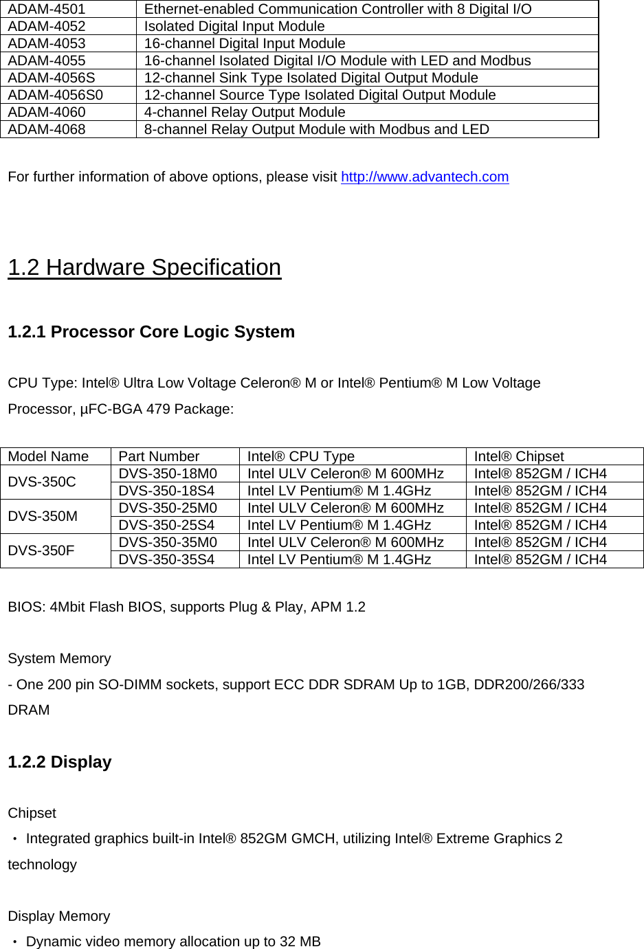  ADAM-4501  Ethernet-enabled Communication Controller with 8 Digital I/O ADAM-4052  Isolated Digital Input Module ADAM-4053  16-channel Digital Input Module ADAM-4055  16-channel Isolated Digital I/O Module with LED and Modbus ADAM-4056S  12-channel Sink Type Isolated Digital Output Module ADAM-4056S0  12-channel Source Type Isolated Digital Output Module ADAM-4060  4-channel Relay Output Module ADAM-4068  8-channel Relay Output Module with Modbus and LED  For further information of above options, please visit http://www.advantech.com  1.2 Hardware Specification  1.2.1 Processor Core Logic System  CPU Type: Intel® Ultra Low Voltage Celeron® M or Intel® Pentium® M Low Voltage Processor, µFC-BGA 479 Package:  Model Name  Part Number  Intel® CPU Type  Intel® Chipset DVS-350-18M0  Intel ULV Celeron® M 600MHz  Intel® 852GM / ICH4 DVS-350C  DVS-350-18S4  Intel LV Pentium® M 1.4GHz  Intel® 852GM / ICH4 DVS-350-25M0  Intel ULV Celeron® M 600MHz  Intel® 852GM / ICH4 DVS-350M  DVS-350-25S4  Intel LV Pentium® M 1.4GHz  Intel® 852GM / ICH4 DVS-350-35M0  Intel ULV Celeron® M 600MHz  Intel® 852GM / ICH4 DVS-350F  DVS-350-35S4  Intel LV Pentium® M 1.4GHz  Intel® 852GM / ICH4  BIOS: 4Mbit Flash BIOS, supports Plug &amp; Play, APM 1.2   System Memory - One 200 pin SO-DIMM sockets, support ECC DDR SDRAM Up to 1GB, DDR200/266/333 DRAM  1.2.2 Display  Chipset ‧ Integrated graphics built-in Intel® 852GM GMCH, utilizing Intel® Extreme Graphics 2 technology  Display Memory ‧ Dynamic video memory allocation up to 32 MB  