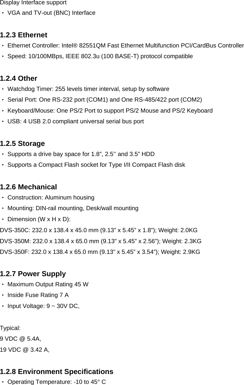  Display Interface support ‧ VGA and TV-out (BNC) Interface  1.2.3 Ethernet ‧ Ethernet Controller: Intel® 82551QM Fast Ethernet Multifunction PCI/CardBus Controller ‧ Speed: 10/100MBps, IEEE 802.3u (100 BASE-T) protocol compatible  1.2.4 Other ‧ Watchdog Timer: 255 levels timer interval, setup by software ‧ Serial Port: One RS-232 port (COM1) and One RS-485/422 port (COM2) ‧ Keyboard/Mouse: One PS/2 Port to support PS/2 Mouse and PS/2 Keyboard ‧ USB: 4 USB 2.0 compliant universal serial bus port  1.2.5 Storage ‧ Supports a drive bay space for 1.8”, 2.5’’ and 3.5” HDD ‧ Supports a Compact Flash socket for Type I/II Compact Flash disk  1.2.6 Mechanical ‧ Construction: Aluminum housing ‧ Mounting: DIN-rail mounting, Desk/wall mounting ‧ Dimension (W x H x D):  DVS-350C: 232.0 x 138.4 x 45.0 mm (9.13” x 5.45” x 1.8”); Weight: 2.0KG DVS-350M: 232.0 x 138.4 x 65.0 mm (9.13” x 5.45” x 2.56”); Weight: 2.3KG DVS-350F: 232.0 x 138.4 x 65.0 mm (9.13” x 5.45” x 3.54”); Weight: 2.9KG  1.2.7 Power Supply ‧ Maximum Output Rating 45 W ‧ Inside Fuse Rating 7 A  ‧ Input Voltage: 9 ~ 30V DC,  Typical: 9 VDC @ 5.4A, 19 VDC @ 3.42 A,  1.2.8 Environment Specifications ‧ Operating Temperature: -10 to 45° C  