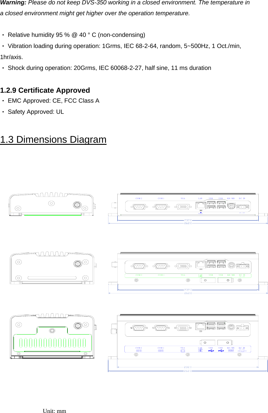 Warning: Please do not keep DVS-350 working in a closed environment. The temperature in a closed environment might get higher over the operation temperature.  ‧ Relative humidity 95 % @ 40 ° C (non-condensing) ‧ Vibration loading during operation: 1Grms, IEC 68-2-64, random, 5~500Hz, 1 Oct./min, 1hr/axis. ‧ Shock during operation: 20Grms, IEC 60068-2-27, half sine, 11 ms duration  1.2.9 Certificate Approved ‧ EMC Approved: CE, FCC Class A ‧ Safety Approved: UL  1.3 Dimensions Diagram    Unit: mm   