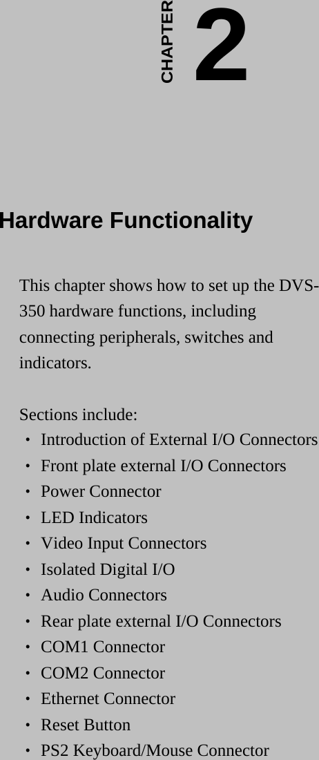    2CHAPTER  Hardware Functionality This chapter shows how to set up the DVS-350 hardware functions, including connecting peripherals, switches and indicators.  Sections include: ‧ Introduction of External I/O Connectors ‧ Front plate external I/O Connectors ‧ Power Connector ‧ LED Indicators ‧ Video Input Connectors ‧ Isolated Digital I/O ‧ Audio Connectors ‧ Rear plate external I/O Connectors ‧ COM1 Connector ‧ COM2 Connector ‧ Ethernet Connector ‧ Reset Button ‧ PS2 Keyboard/Mouse Connector  