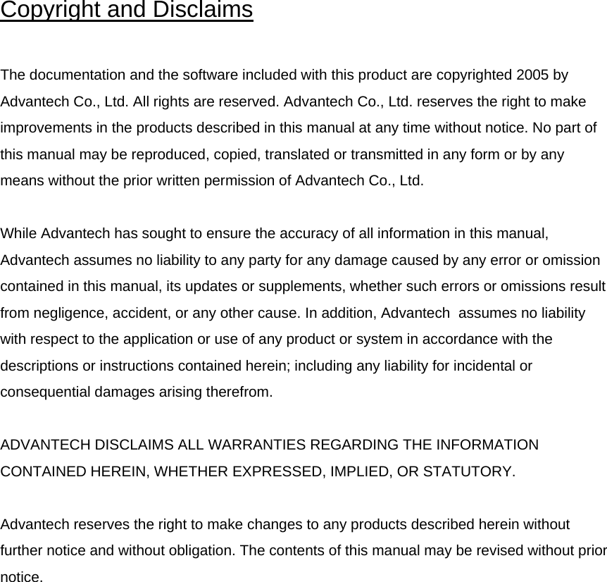 Copyright and Disclaims  The documentation and the software included with this product are copyrighted 2005 by Advantech Co., Ltd. All rights are reserved. Advantech Co., Ltd. reserves the right to make improvements in the products described in this manual at any time without notice. No part of this manual may be reproduced, copied, translated or transmitted in any form or by any means without the prior written permission of Advantech Co., Ltd.   While Advantech has sought to ensure the accuracy of all information in this manual, Advantech assumes no liability to any party for any damage caused by any error or omission contained in this manual, its updates or supplements, whether such errors or omissions result from negligence, accident, or any other cause. In addition, Advantech  assumes no liability with respect to the application or use of any product or system in accordance with the descriptions or instructions contained herein; including any liability for incidental or consequential damages arising therefrom.  ADVANTECH DISCLAIMS ALL WARRANTIES REGARDING THE INFORMATION CONTAINED HEREIN, WHETHER EXPRESSED, IMPLIED, OR STATUTORY.   Advantech reserves the right to make changes to any products described herein without further notice and without obligation. The contents of this manual may be revised without prior notice.                
