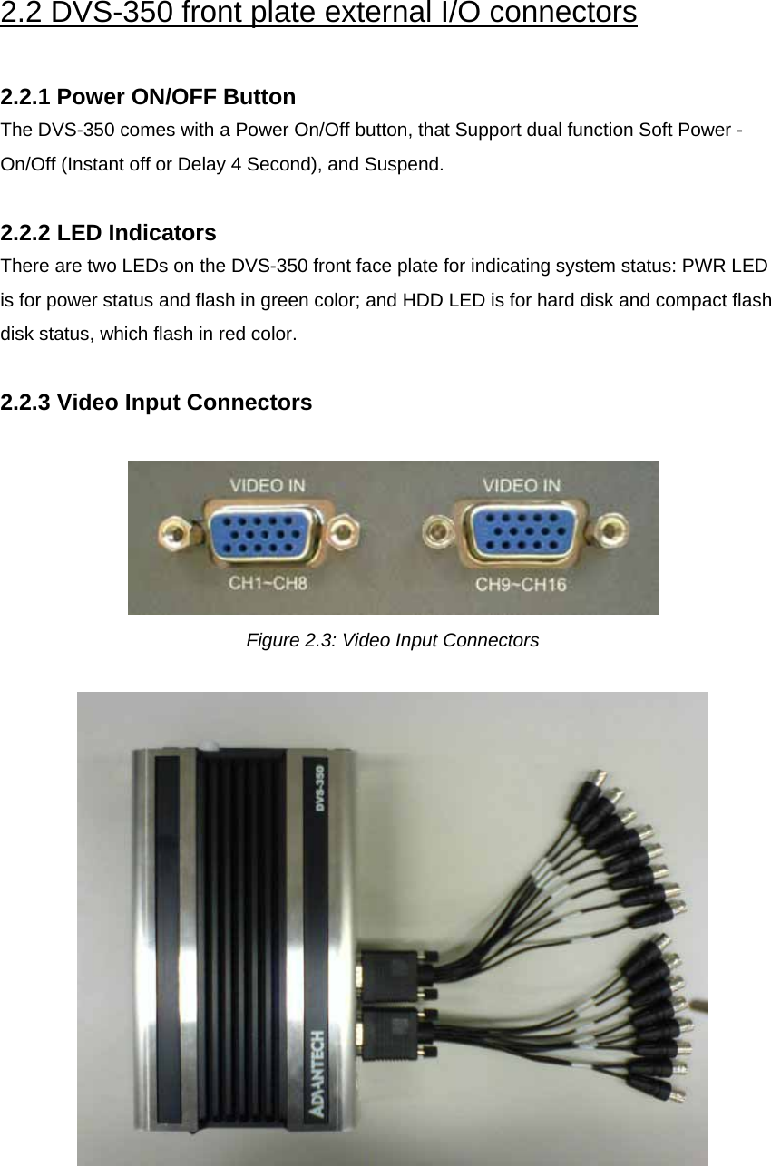  2.2 DVS-350 front plate external I/O connectors  2.2.1 Power ON/OFF Button The DVS-350 comes with a Power On/Off button, that Support dual function Soft Power -On/Off (Instant off or Delay 4 Second), and Suspend.  2.2.2 LED Indicators There are two LEDs on the DVS-350 front face plate for indicating system status: PWR LED is for power status and flash in green color; and HDD LED is for hard disk and compact flash disk status, which flash in red color.  2.2.3 Video Input Connectors   Figure 2.3: Video Input Connectors     