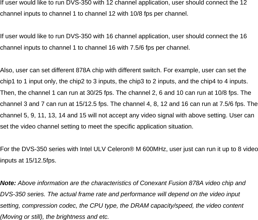  If user would like to run DVS-350 with 12 channel application, user should connect the 12 channel inputs to channel 1 to channel 12 with 10/8 fps per channel.  If user would like to run DVS-350 with 16 channel application, user should connect the 16 channel inputs to channel 1 to channel 16 with 7.5/6 fps per channel.  Also, user can set different 878A chip with different switch. For example, user can set the chip1 to 1 input only, the chip2 to 3 inputs, the chip3 to 2 inputs, and the chip4 to 4 inputs. Then, the channel 1 can run at 30/25 fps. The channel 2, 6 and 10 can run at 10/8 fps. The channel 3 and 7 can run at 15/12.5 fps. The channel 4, 8, 12 and 16 can run at 7.5/6 fps. The channel 5, 9, 11, 13, 14 and 15 will not accept any video signal with above setting. User can set the video channel setting to meet the specific application situation.  For the DVS-350 series with Intel ULV Celeron® M 600MHz, user just can run it up to 8 video inputs at 15/12.5fps.   Note: Above information are the characteristics of Conexant Fusion 878A video chip and DVS-350 series. The actual frame rate and performance will depend on the video input setting, compression codec, the CPU type, the DRAM capacity/speed, the video content (Moving or still), the brightness and etc. 