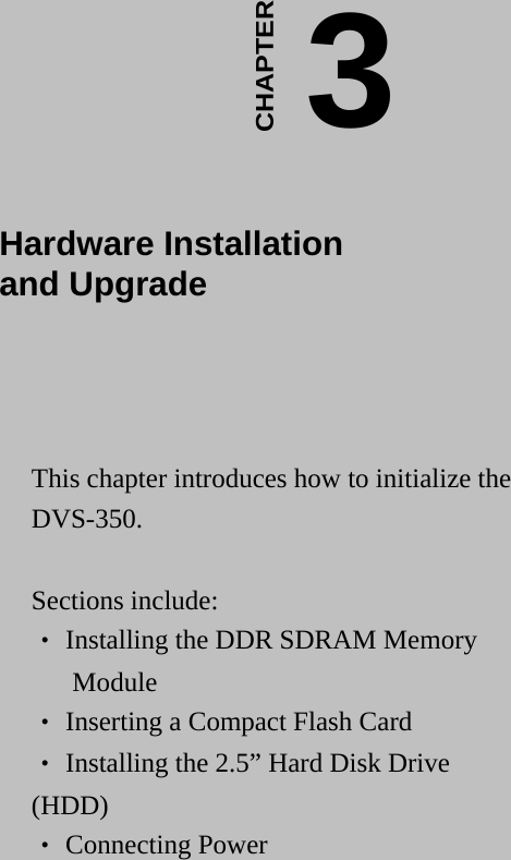    3CHAPTER  Hardware Installation  and Upgrade  This chapter introduces how to initialize the DVS-350.  Sections include: ‧ Installing the DDR SDRAM Memory  Module ‧ Inserting a Compact Flash Card ‧ Installing the 2.5” Hard Disk Drive (HDD) ‧ Connecting Power   