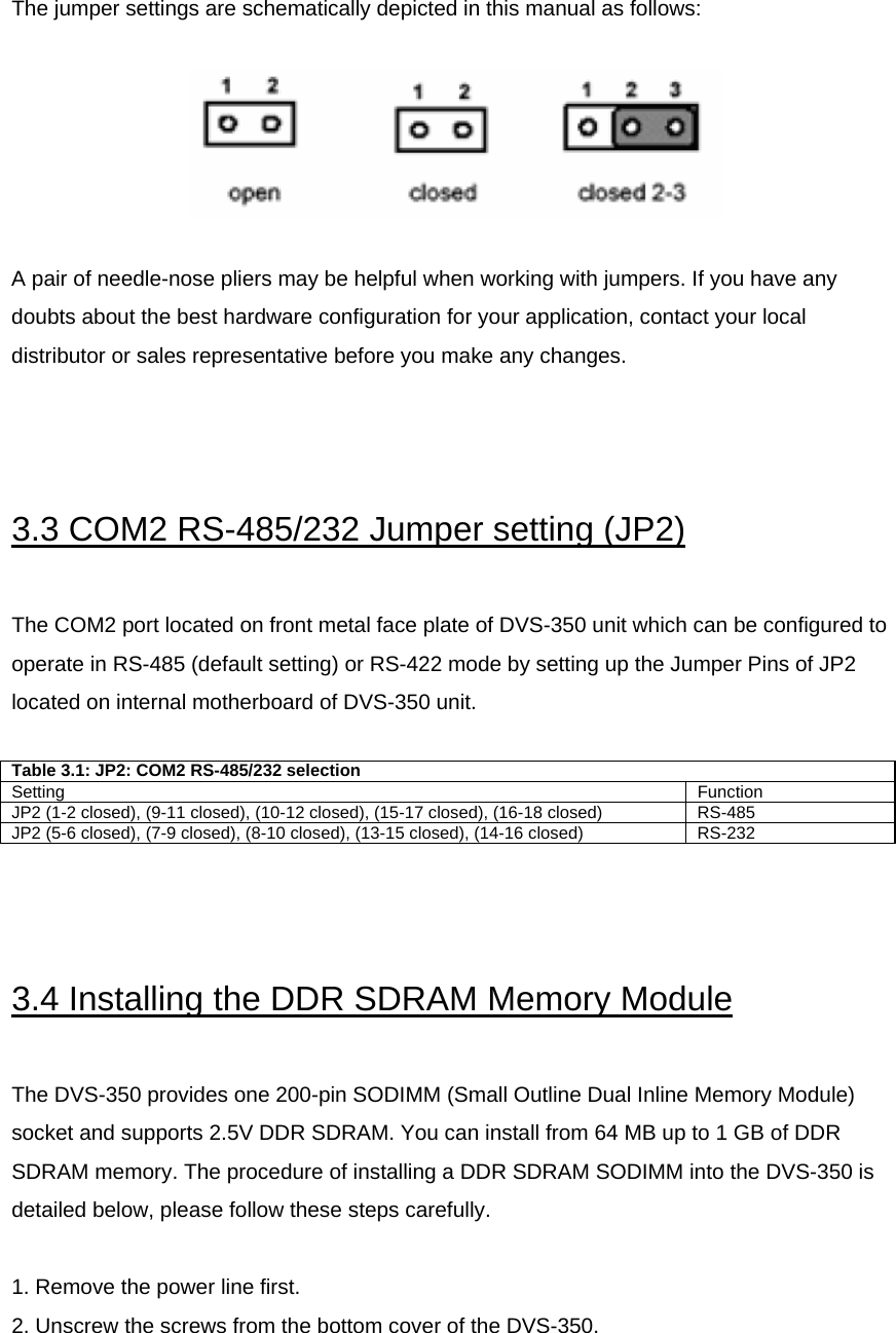  The jumper settings are schematically depicted in this manual as follows:    A pair of needle-nose pliers may be helpful when working with jumpers. If you have any doubts about the best hardware configuration for your application, contact your local distributor or sales representative before you make any changes.     3.3 COM2 RS-485/232 Jumper setting (JP2)  The COM2 port located on front metal face plate of DVS-350 unit which can be configured to operate in RS-485 (default setting) or RS-422 mode by setting up the Jumper Pins of JP2 located on internal motherboard of DVS-350 unit.  Table 3.1: JP2: COM2 RS-485/232 selection Setting  Function JP2 (1-2 closed), (9-11 closed), (10-12 closed), (15-17 closed), (16-18 closed)  RS-485 JP2 (5-6 closed), (7-9 closed), (8-10 closed), (13-15 closed), (14-16 closed)  RS-232   3.4 Installing the DDR SDRAM Memory Module  The DVS-350 provides one 200-pin SODIMM (Small Outline Dual Inline Memory Module) socket and supports 2.5V DDR SDRAM. You can install from 64 MB up to 1 GB of DDR SDRAM memory. The procedure of installing a DDR SDRAM SODIMM into the DVS-350 is detailed below, please follow these steps carefully.  1. Remove the power line first. 2. Unscrew the screws from the bottom cover of the DVS-350.  