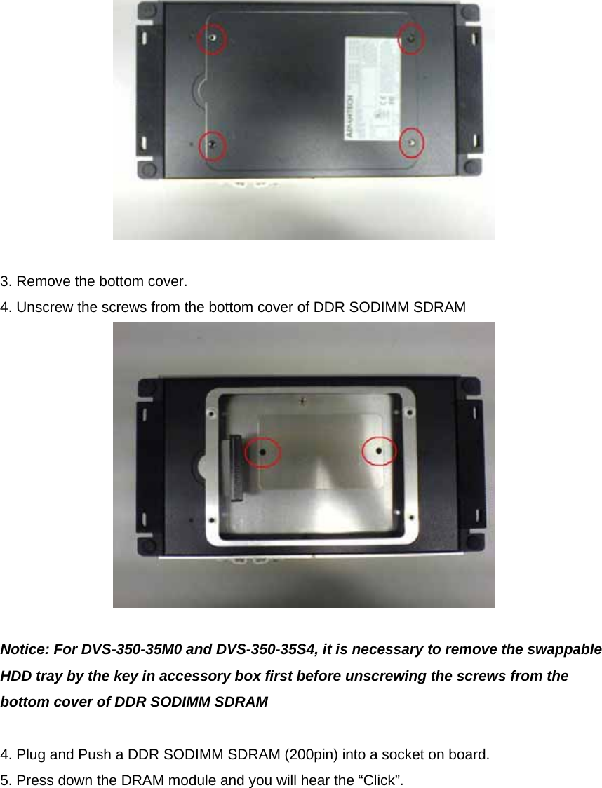   3. Remove the bottom cover. 4. Unscrew the screws from the bottom cover of DDR SODIMM SDRAM   Notice: For DVS-350-35M0 and DVS-350-35S4, it is necessary to remove the swappable HDD tray by the key in accessory box first before unscrewing the screws from the bottom cover of DDR SODIMM SDRAM  4. Plug and Push a DDR SODIMM SDRAM (200pin) into a socket on board. 5. Press down the DRAM module and you will hear the “Click”.  