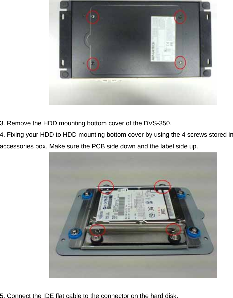   3. Remove the HDD mounting bottom cover of the DVS-350. 4. Fixing your HDD to HDD mounting bottom cover by using the 4 screws stored in accessories box. Make sure the PCB side down and the label side up.   5. Connect the IDE flat cable to the connector on the hard disk.  