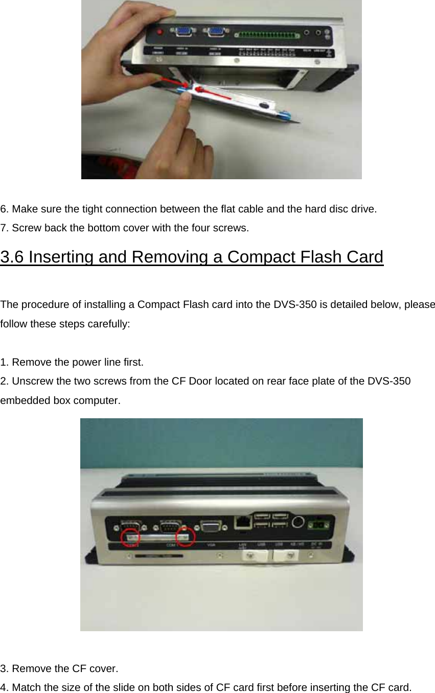   6. Make sure the tight connection between the flat cable and the hard disc drive. 7. Screw back the bottom cover with the four screws. 3.6 Inserting and Removing a Compact Flash Card  The procedure of installing a Compact Flash card into the DVS-350 is detailed below, please follow these steps carefully:  1. Remove the power line first. 2. Unscrew the two screws from the CF Door located on rear face plate of the DVS-350 embedded box computer.   3. Remove the CF cover. 4. Match the size of the slide on both sides of CF card first before inserting the CF card.   