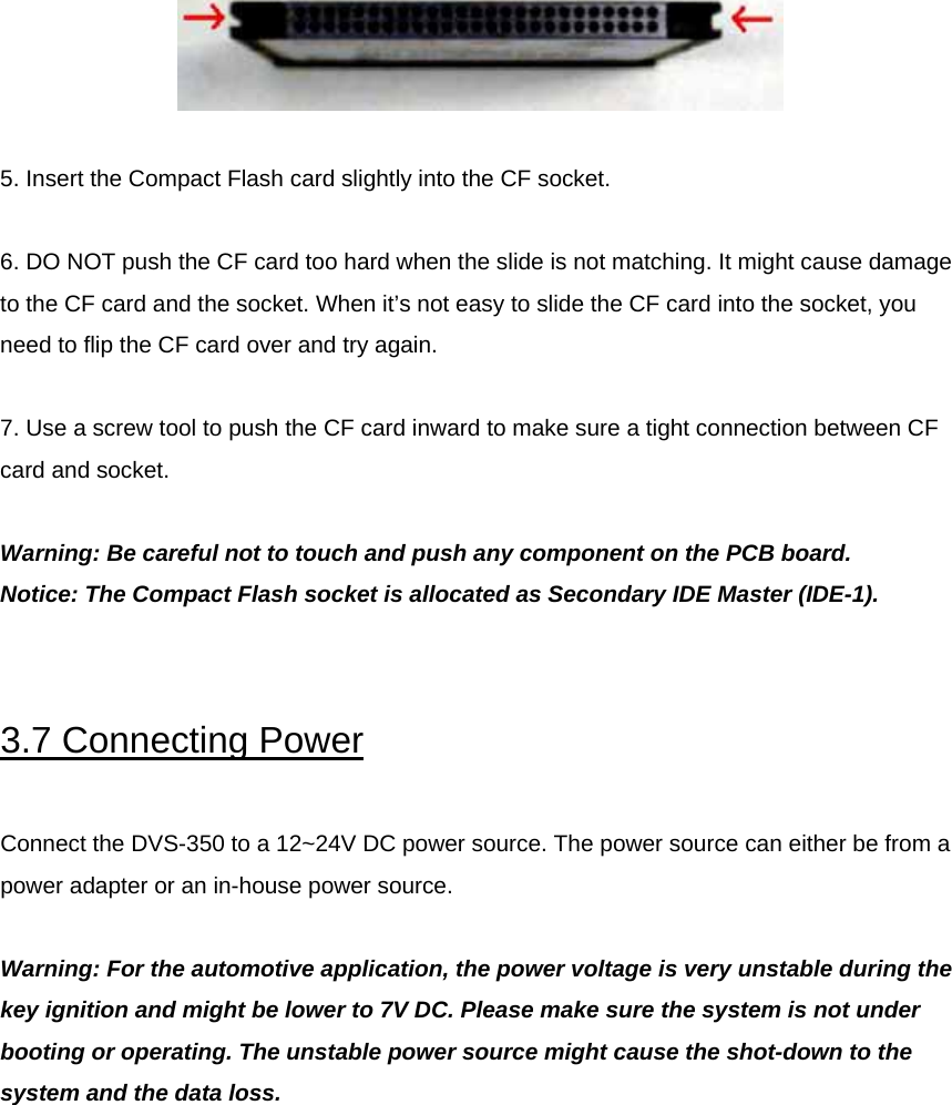   5. Insert the Compact Flash card slightly into the CF socket.   6. DO NOT push the CF card too hard when the slide is not matching. It might cause damage to the CF card and the socket. When it’s not easy to slide the CF card into the socket, you need to flip the CF card over and try again.   7. Use a screw tool to push the CF card inward to make sure a tight connection between CF card and socket.   Warning: Be careful not to touch and push any component on the PCB board. Notice: The Compact Flash socket is allocated as Secondary IDE Master (IDE-1).   3.7 Connecting Power  Connect the DVS-350 to a 12~24V DC power source. The power source can either be from a power adapter or an in-house power source.  Warning: For the automotive application, the power voltage is very unstable during the key ignition and might be lower to 7V DC. Please make sure the system is not under booting or operating. The unstable power source might cause the shot-down to the system and the data loss.            