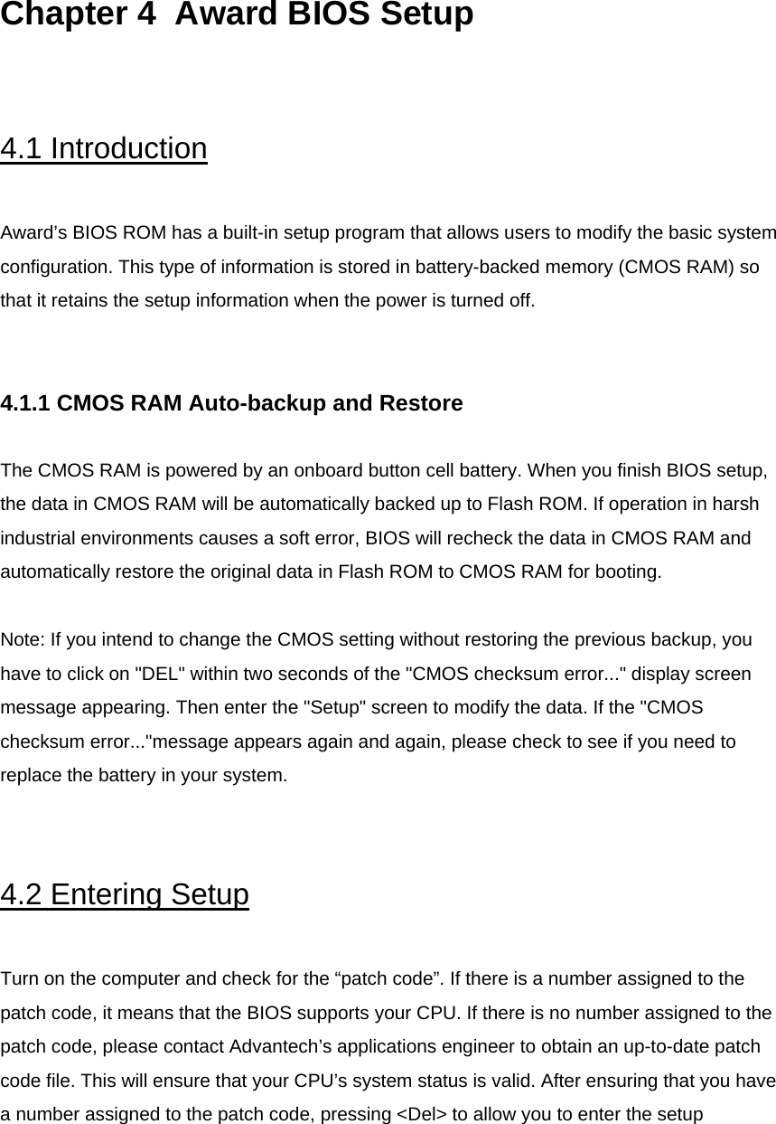  Chapter 4  Award BIOS Setup    4.1 Introduction  Award’s BIOS ROM has a built-in setup program that allows users to modify the basic system configuration. This type of information is stored in battery-backed memory (CMOS RAM) so that it retains the setup information when the power is turned off.   4.1.1 CMOS RAM Auto-backup and Restore  The CMOS RAM is powered by an onboard button cell battery. When you finish BIOS setup, the data in CMOS RAM will be automatically backed up to Flash ROM. If operation in harsh industrial environments causes a soft error, BIOS will recheck the data in CMOS RAM and automatically restore the original data in Flash ROM to CMOS RAM for booting.  Note: If you intend to change the CMOS setting without restoring the previous backup, you have to click on &quot;DEL&quot; within two seconds of the &quot;CMOS checksum error...&quot; display screen message appearing. Then enter the &quot;Setup&quot; screen to modify the data. If the &quot;CMOS checksum error...&quot;message appears again and again, please check to see if you need to replace the battery in your system.   4.2 Entering Setup  Turn on the computer and check for the “patch code”. If there is a number assigned to the patch code, it means that the BIOS supports your CPU. If there is no number assigned to the patch code, please contact Advantech’s applications engineer to obtain an up-to-date patch code file. This will ensure that your CPU’s system status is valid. After ensuring that you have a number assigned to the patch code, pressing &lt;Del&gt; to allow you to enter the setup  